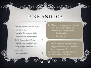 FIRE AND ICE
                                           1. What are the two things “some
Some say the world will end in fire,
                                              say” the world will end in,
Some say in ice.                              according to the speaker?
From what I’ve tasted of desire                a. Wind and fire
I hold with those who favor fire.              b. Fire and Ice
But if it had to perish twice,         5
I think I know enough of hate              2. What emotion does the poet
To say that for destruction ice               suggest that the two emotions
Is also great                                 have in common?
                                           a) Fire/ pain – ice/indifference
And would suffice.                     9
                                           b) Fire/desire – Ice/hate
 
