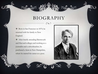 BIOGRAPHY

 Born in San Francisco in 1874, he
returned with his family to New
England.
 After briefly attending Dartmouth
and Harvard colleges and working as a
journalist and a schoolteacher, he
purchased a farm in New Hampshire,
where he started his career as a poet.
 