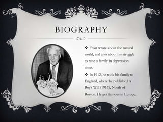 BIOGRAPHY

      Frost wrote about the natural
     world, and also about his struggle
     to raise a family in depression
     times.
      In 1912, he took his family to
     England, where he published A
     Boy’s Will (1913), North of
     Boston. He got famous in Europe.
 