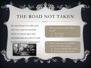 THE ROAD NOT TAKEN
Two roads diverged in a yellow wood
                                         1. What diverged in the yellow
And sorry I could not travel both           wood?
And be one traveler, long I stood            a) Two rivers.
                                             b) Two roads
And looked down one as far as I could
To where it bent in the undergrowth; 5
                                         2. About what was the speaker
                                            sorry in the first stanza?
                                             a) For not taking both roads.
                                             b) For being in the wood.
 