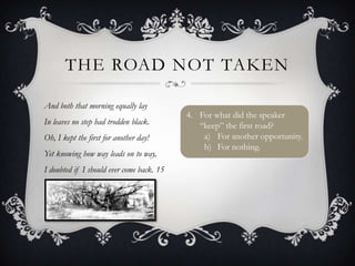 THE ROAD NOT TAKEN

And both that morning equally lay
                                           4. For what did the speaker
In leaves no step had trodden black.          “keep” the first road?
Oh, I kept the first for another day!          a) For another opportunity.
                                               b) For nothing.
Yet knowing how way leads on to way,
I doubted if I should ever come back. 15
 
