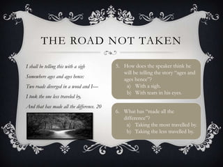 THE ROAD NOT TAKEN

I shall be telling this with a sigh        5. How does the speaker think he
                                              will be telling the story “ages and
Somewhere ages and ages hence:
                                              ages hence”?
Two roads diverged in a wood and I—            a) With a sigh.
                                               b) With tears in his eyes.
I took the one less traveled by,
And that has made all the difference. 20
                                           6. What has “made all the
                                              difference”?
                                               a) Taking the most travelled by.
                                               b) Taking the less travelled by.
 