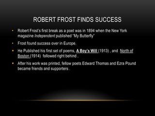 ROBERT FROST FINDS SUCCESS
• Robert Frost’s first break as a poet was in 1894 when the New York
  magazine Independent published “My Butterfly”
• Frost found success over in Europe.
 He Published his first set of poems, A Boy’s Will (1913) , and North of
  Boston (1914) followed right behind .
 After his work was printed, fellow poets Edward Thomas and Ezra Pound
  became friends and supporters .
 