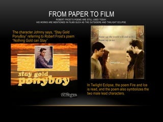 FROM PAPER TO FILM
                               ROBERT FROST’S POEMS ARE STILL USED TODAY.
               HIS WORKS ARE MENTIONED IN FILMS SUCH AS THE OUTSIDERS AND TWILI GHT ECLIPSE.



The character Johnny says, “Stay Gold
PonyBoy” referring to Robert Frost’s poem
“Nothing Gold can Stay”




                                                          In Twilight Eclipse, the poem Fire and Ice
                                                          is read, and the poem also symbolizes the
                                                          two male lead characters.
 