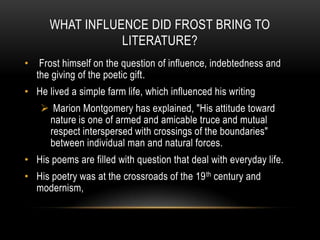 WHAT INFLUENCE DID FROST BRING TO
                  LITERATURE?
•    Frost himself on the question of influence, indebtedness and
    the giving of the poetic gift.
• He lived a simple farm life, which influenced his writing
      Marion Montgomery has explained, "His attitude toward
      nature is one of armed and amicable truce and mutual
      respect interspersed with crossings of the boundaries"
      between individual man and natural forces.
• His poems are filled with question that deal with everyday life.
• His poetry was at the crossroads of the 19 th century and
  modernism,
 