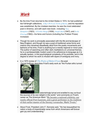 Work
By the time Frost returned to the United States in 1915, he had published
two full-length collections, A Boy's Will and North of Boston, and his reputation
was established. By the nineteen-twenties, he was the most celebrated
poet in America, and with each new book—including New
Hampshire (1923), A Further Range (1936), Steeple Bush (1947), and In the
Clearing (1962)—his fame and honors (including four Pulitzer Prizes)
increased.
Though his work is principally associated with the life and landscape of
New England, and though he was a poet of traditional verse forms and
metrics who remained steadfastly aloof from the poetic movements and
fashions of his time, Frost is anything but a merely regional or minor poet.
The author of searching and often dark meditations on universal themes,
he is a quintessentially modern poet in his adherence to language as it is
actually spoken, in the psychological complexity of his portraits, and in the
degree to which his work is infused with layers of ambiguity and irony.
In a 1970 review of The Poetry of Robert Frost, the poet
Daniel Hoffman describes Frost's early work as "the Puritan ethic turned

astonishingly lyrical and enabled to say out loud
the sources of its own delight in the world," and comments on Frost's
career as The American Bard: "He became a national celebrity, our

nearly official Poet Laureate, and a great performer in the tradition
of that earlier master of the literary vernacular, Mark Twain."
About Frost, President John F. Kennedy said, "He has bequeathed his
nation a body of imperishable verse from which Americans will forever
gain joy and understanding."

 