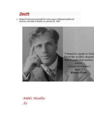 Death
Robert Frost lived and taught for many years in Massachusetts and
Vermont, and died in Boston on January 29, 1963.

Nikki Ntallia
A3

 