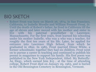 BIO SKETCH
• Robert Frost was born on March 26, 1874, in San Francisco,
California, to Isabelle Moodie and William Prescott Frost, Jr.
Until the death of Robert's father, he lived in California till the
age of eleven and later moved with his mother and sister to
live with his paternal grandfather in Lawrence,
Massachusetts. For the first years, frost learned his schooling
under his mother Isabelle, who was a who was a teacher, for
roughly the first ten years of his life. Later, he applied for
entrance into Lawrence High School, from which he
graduated in 1892. In 1985, Frost married Elinor White, a
former schoolmate; together they had six children. Frost went
on to pursue a career in teaching and continued to publish his
poems in magazines to support his family. His first poem was
published in the New York Independent, titled: My Butterfly:
An Elegy, which earned him $15 , at the time of attending
college. Robert Frost died on January 29, 1963, and is buried
in the Old Bennington Cemetery in Bennington, Vermont.
 