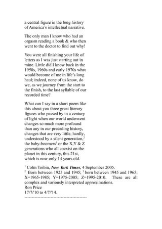 a central figure in the long history
of America’s intellectual narrative.
The only man I know who had an
orgasm reading a book & who then
went to the doctor to find out why!
You were all finishing your life of
letters as I was just starting out in
mine. Little did I know back in the
1950s, 1960s and early 1970s what
would become of me in life’s long
haul; indeed, none of us know, do
we, as we journey from the start to
the finish, to the last syllable of our
recorded time?
What can I say in a short poem like
this about you three great literary
figures who passed by in a century
of light when our world underwent
changes so much more profound
than any in our preceding history,
changes that are very little, hardly,
understood by a silent generation,2
the baby-boomers3
or the X,Y & Z
generations who all coexist on the
planet in this century, this 21st,
which is now only 14 years old.
1
Colm Toibin, New York Times, 4 September 2005.
2
Born between 1925 and 1945; 3
born between 1945 and 1965;
X=1965-1985; Y=1975-2005; Z=1995-2010. These are all
complex and variously interpreted approximations.
Ron Price
17/7/'10 to 4/7/'14.
-------------------------------------------
 