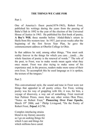 THE THINGS WE CARE FOR
Part 1:
One of America’s finest poets(1874-1963), Robert Frost,
published his writings during the years from the passing of
Baha’u’llah in 1892 to the year of the election of the Universal
House of Justice in 1963. He published his first book of poetry,
A Boy’s Will, three months before ‘Abdul-Baha’s return to
Haifa from His western tour. In 1937, just seven weeks after the
beginning of the first Seven Year Plan, he gave the
commencement address at Oberlin College in Ohio.
In that address he said, among other things, “You must seek
reality forever in the things for which you care….(and)…..the
whole function of poetry is the renewal of words.”1
The role of
the poet, to Frost, was to make words mean again what they
once meant. Frost was also trying to make sense of his
experience and, in the process, readers make more sense of their
own lives. To accomplish this he used language as it is spoken,
the texture of the tongues.2
Part 2:
This conversational style, the sound and tone in Frost were not
things that appealed to all poetry critics. For Frost, writing
poetry was his way of grappling with life; it was, for him, a
voyage of discovery, a way out of something. Frost received
four Pulitzer Prizes, more than any other writer.-1
Ron Price,
“Notes on Robert Frost,” Pioneering Over Four Epochs,
March 19th
2006; and 2
Philip Livingood, "On the Poetry of
Robert Frost, Tripod, 6/2/'96.
Complex interlacing strains
blend in my literary ancestry
as I go on seeking things for
which I care and things for
which millions have cared.
 