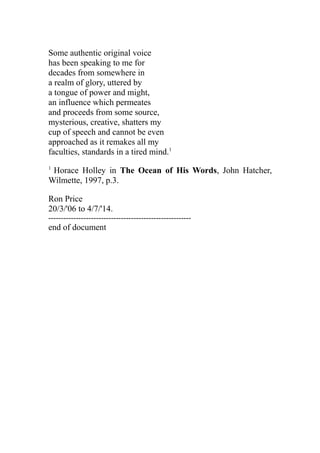 Some authentic original voice
has been speaking to me for
decades from somewhere in
a realm of glory, uttered by
a tongue of power and might,
an influence which permeates
and proceeds from some source,
mysterious, creative, shatters my
cup of speech and cannot be even
approached as it remakes all my
faculties, standards in a tired mind.1
1
Horace Holley in The Ocean of His Words, John Hatcher,
Wilmette, 1997, p.3.
Ron Price
20/3/'06 to 4/7/'14.
---------------------------------------------------------
end of document
 