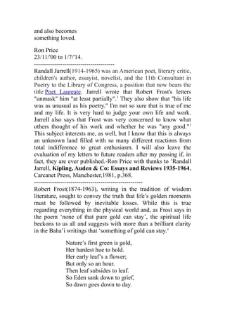 and also becomes
something loved.
Ron Price
23/11/'00 to 1/7/'14.
----------------------------------------
Randall Jarrell(1914-1965) was an American poet, literary critic,
children's author, essayist, novelist, and the 11th Consultant in
Poetry to the Library of Congress, a position that now bears the
title Poet Laureate. Jarrell wrote that Robert Frost's letters
"unmask" him "at least partially".1
They also show that "his life
was as unusual as his poetry." I'm not so sure that is true of me
and my life. It is very hard to judge your own life and work.
Jarrell also says that Frost was very concerned to know what
others thought of his work and whether he was "any good."1
This subject interests me, as well, but I know that this is always
an unknown land filled with so many different reactions from
total indifference to great enthusiasm. I will also leave the
evaluation of my letters to future readers after my passing if, in
fact, they are ever published.-Ron Price with thanks to 1
Randall
Jarrell, Kipling, Auden & Co: Essays and Reviews 1935-1964,
Carcanet Press, Manchester,1981, p.368.
------------------------------------------------------
Robert Frost(1874-1963), writing in the tradition of wisdom
literature, sought to convey the truth that life’s golden moments
must be followed by inevitable losses. While this is true
regarding everything in the physical world and, as Frost says in
the poem ‘none of that pure gold can stay’, the spiritual life
beckons to us all and suggests with more than a brilliant clarity
in the Baha’i writings that ‘something of gold can stay.’
Nature’s first green is gold,
Her hardest hue to hold.
Her early leaf’s a flower;
But only so an hour.
Then leaf subsides to leaf.
So Eden sank down to grief,
So dawn goes down to day.
 
