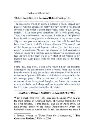 Nothing gold can stay.
1
Robert Frost, Selected Poems of Robert Frost, p.138.
-----------------------------------------------------------------------
The process by which an essay, a memoir, a poem, indeed, any
piece of writing, emerges is partly the way Robert Frost puts it
succinctly and which I quote approvingly here: “Sight, excite,
insight.” Like most good aphorisms this is only partly true.
There is so much more to the process. I write about this process
here, indeed, at many places in the corpus of my written work.
“By the time you start to compose, more than half the work has
been done," wrote Irish Poet Seamus Heaney. "The crucial part
of the business is what happens before you face the empty
page," he continued, "before the moment of first connection,
when an image or a memory comes suddenly to mind and you
feel the lure of the poem-life in it.”1
Most of the writing in my
memoir has taken place from my mid-fifties and to my mid-
sixties.
I find that, like Frost, I can write when I hear the thoughts
carrying-on the conversation which I record. Frost says he can
hear the voices; I only get as far as the thoughts. Frost is also a
delineator of pastoral life with a high degree of readability for
the average punter. This is not true of my work. I am a
delineator of my feelings and thoughts, and I want my readers to
experience both my feelings and my thoughts. My readability
for Everyman is nowhere near that of Frost's.
-------------------------------------------------------------------------
ROBERT FROST: A PERSONAL RETROSPECTIVE
When Robert Frost(1875-1963) died on 30 January 1963 he was
the most famous of American poets. It was two months before
his 89th birthday. Three months later on 30 April 1963, the
long-awaited crown of the Baha’i Administrative Order, the
Universal House of Justice, sent its first statement to the Baha’i
1 Seamus Heaney in "Notes From the Underground, " The
Courtland Review, 25 March 2006.
 