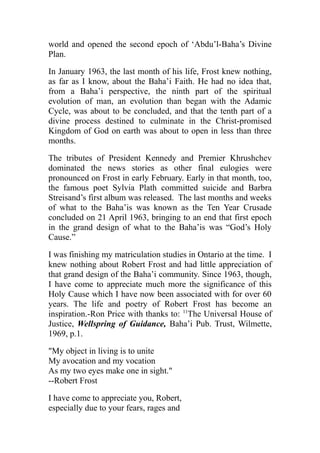 world and opened the second epoch of ‘Abdu’l-Baha’s Divine
Plan.
In January 1963, the last month of his life, Frost knew nothing,
as far as I know, about the Baha’i Faith. He had no idea that,
from a Baha’i perspective, the ninth part of the spiritual
evolution of man, an evolution than began with the Adamic
Cycle, was about to be concluded, and that the tenth part of a
divine process destined to culminate in the Christ-promised
Kingdom of God on earth was about to open in less than three
months.
The tributes of President Kennedy and Premier Khrushchev
dominated the news stories as other final eulogies were
pronounced on Frost in early February. Early in that month, too,
the famous poet Sylvia Plath committed suicide and Barbra
Streisand’s first album was released. The last months and weeks
of what to the Baha’is was known as the Ten Year Crusade
concluded on 21 April 1963, bringing to an end that first epoch
in the grand design of what to the Baha’is was “God’s Holy
Cause.”
I was finishing my matriculation studies in Ontario at the time. I
knew nothing about Robert Frost and had little appreciation of
that grand design of the Baha’i community. Since 1963, though,
I have come to appreciate much more the significance of this
Holy Cause which I have now been associated with for over 60
years. The life and poetry of Robert Frost has become an
inspiration.-Ron Price with thanks to: 11
The Universal House of
Justice, Wellspring of Guidance, Baha’i Pub. Trust, Wilmette,
1969, p.1.
"My object in living is to unite
My avocation and my vocation
As my two eyes make one in sight."
--Robert Frost
I have come to appreciate you, Robert,
especially due to your fears, rages and
 