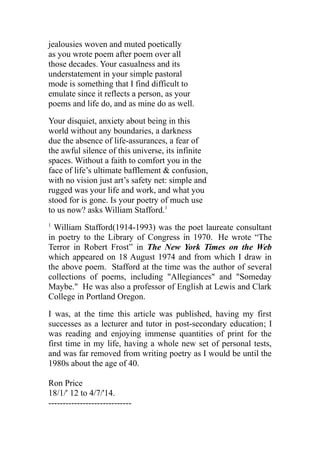 jealousies woven and muted poetically
as you wrote poem after poem over all
those decades. Your casualness and its
understatement in your simple pastoral
mode is something that I find difficult to
emulate since it reflects a person, as your
poems and life do, and as mine do as well.
Your disquiet, anxiety about being in this
world without any boundaries, a darkness
due the absence of life-assurances, a fear of
the awful silence of this universe, its infinite
spaces. Without a faith to comfort you in the
face of life’s ultimate bafflement & confusion,
with no vision just art’s safety net: simple and
rugged was your life and work, and what you
stood for is gone. Is your poetry of much use
to us now? asks William Stafford.1
1
William Stafford(1914-1993) was the poet laureate consultant
in poetry to the Library of Congress in 1970. He wrote “The
Terror in Robert Frost” in The New York Times on the Web
which appeared on 18 August 1974 and from which I draw in
the above poem. Stafford at the time was the author of several
collections of poems, including "Allegiances" and "Someday
Maybe." He was also a professor of English at Lewis and Clark
College in Portland Oregon.
I was, at the time this article was published, having my first
successes as a lecturer and tutor in post-secondary education; I
was reading and enjoying immense quantities of print for the
first time in my life, having a whole new set of personal tests,
and was far removed from writing poetry as I would be until the
1980s about the age of 40.
Ron Price
18/1/' 12 to 4/7/'14.
-----------------------------
 
