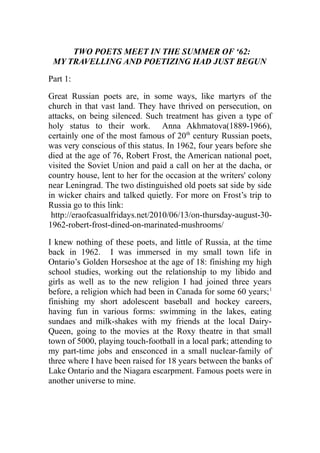 TWO POETS MEET IN THE SUMMER OF ‘62:
MY TRAVELLING AND POETIZING HAD JUST BEGUN
Part 1:
Great Russian poets are, in some ways, like martyrs of the
church in that vast land. They have thrived on persecution, on
attacks, on being silenced. Such treatment has given a type of
holy status to their work. Anna Akhmatova(1889-1966),
certainly one of the most famous of 20th
century Russian poets,
was very conscious of this status. In 1962, four years before she
died at the age of 76, Robert Frost, the American national poet,
visited the Soviet Union and paid a call on her at the dacha, or
country house, lent to her for the occasion at the writers' colony
near Leningrad. The two distinguished old poets sat side by side
in wicker chairs and talked quietly. For more on Frost’s trip to
Russia go to this link:
http://eraofcasualfridays.net/2010/06/13/on-thursday-august-30-
1962-robert-frost-dined-on-marinated-mushrooms/
I knew nothing of these poets, and little of Russia, at the time
back in 1962. I was immersed in my small town life in
Ontario’s Golden Horseshoe at the age of 18: finishing my high
school studies, working out the relationship to my libido and
girls as well as to the new religion I had joined three years
before, a religion which had been in Canada for some 60 years;1
finishing my short adolescent baseball and hockey careers,
having fun in various forms: swimming in the lakes, eating
sundaes and milk-shakes with my friends at the local Dairy-
Queen, going to the movies at the Roxy theatre in that small
town of 5000, playing touch-football in a local park; attending to
my part-time jobs and ensconced in a small nuclear-family of
three where I have been raised for 18 years between the banks of
Lake Ontario and the Niagara escarpment. Famous poets were in
another universe to mine.
 