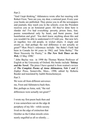 Part 2:
''And I kept thinking,'' Akhmatova wrote after her meeting with
Robert Frost, ''here are you, my dear, a national poet. Every year
your books are published. They praise you in all the newspapers
and journals; they teach you in the schools; even the President
receives you as an honoured guest. All they've done here is
slander me! I've had everything: poverty, prison lines, fear,
poems remembered only by heart, and burnt poems. And
humiliation and grief. You don't know anything about this and
you wouldn't be able to understand it if I told you. But now let's
sit together, two old people, in wicker chairs. A single end
awaits us. And perhaps the real difference is not actually so
great?''2
-Ron Price’s references include: 1
the Baha’i Faith had
been in Canada for 64 years in 1962; and 2
John Bailey,” The
Sheer Necessity for Poetry,” in The New York Times on the
Web, 13 May 1990.3
3
John Bayley was in 1990 the Thomas Warton Professor of
English at the University of Oxford. His books include 'Tolstoy
and the Novel. The piece I have quoted is from warton's review
of The Complete Poems of Anna Akhmatova, Vols 1 and 2,
Zephyr Press, Somerville, Mass., 1990, edited by Roberta
Reeder and translated by Judith Hemschemeyer.
Part 3:
We were all from different universes:
me, Frost and Akhmatova back then.
But, perhaps as Anna, said, “the real
differences were actually not great!!”
I wrote my first poem back then and
it was somewhere out on the edge &
periphery of my life—while society
lived on the edge of extinction that
October as the Cuban missile crisis
nearly engulfed us all so silently….
 
