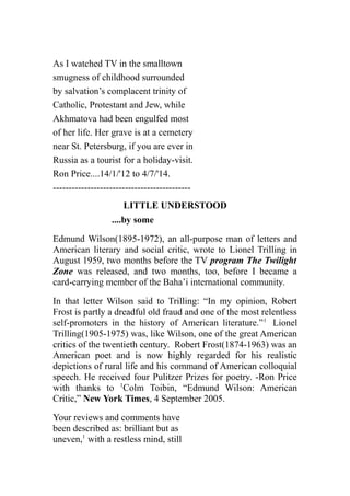 As I watched TV in the smalltown
smugness of childhood surrounded
by salvation’s complacent trinity of
Catholic, Protestant and Jew, while
Akhmatova had been engulfed most
of her life. Her grave is at a cemetery
near St. Petersburg, if you are ever in
Russia as a tourist for a holiday-visit.
Ron Price....14/1/'12 to 4/7/'14.
--------------------------------------------
LITTLE UNDERSTOOD
....by some
Edmund Wilson(1895-1972), an all-purpose man of letters and
American literary and social critic, wrote to Lionel Trilling in
August 1959, two months before the TV program The Twilight
Zone was released, and two months, too, before I became a
card-carrying member of the Baha’i international community.
In that letter Wilson said to Trilling: “In my opinion, Robert
Frost is partly a dreadful old fraud and one of the most relentless
self-promoters in the history of American literature.”1
Lionel
Trilling(1905-1975) was, like Wilson, one of the great American
critics of the twentieth century. Robert Frost(1874-1963) was an
American poet and is now highly regarded for his realistic
depictions of rural life and his command of American colloquial
speech. He received four Pulitzer Prizes for poetry. -Ron Price
with thanks to 1
Colm Toibin, “Edmund Wilson: American
Critic,” New York Times, 4 September 2005.
Your reviews and comments have
been described as: brilliant but as
uneven,1
with a restless mind, still
 