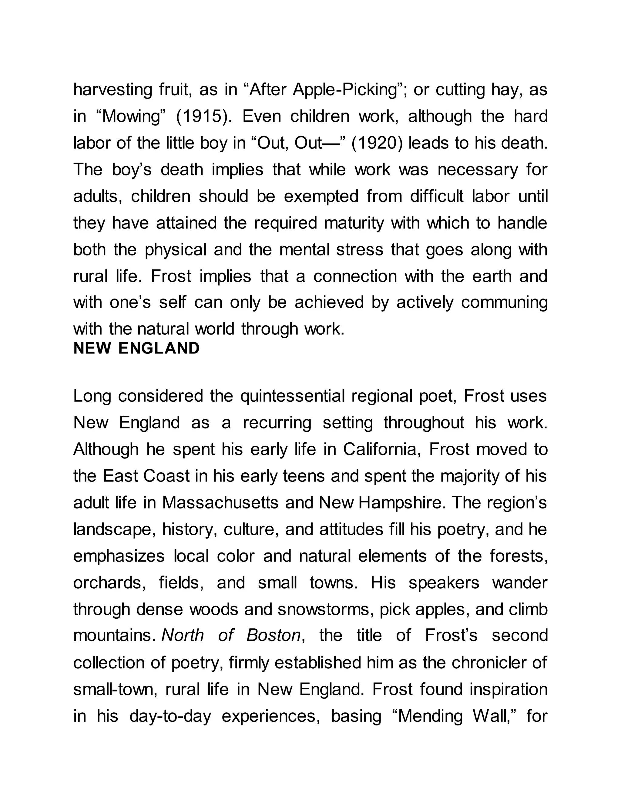 harvesting fruit, as in “After Apple-Picking”; or cutting hay, as
in “Mowing” (1915). Even children work, although the hard
labor of the little boy in “Out, Out—” (1920) leads to his death.
The boy’s death implies that while work was necessary for
adults, children should be exempted from difficult labor until
they have attained the required maturity with which to handle
both the physical and the mental stress that goes along with
rural life. Frost implies that a connection with the earth and
with one’s self can only be achieved by actively communing
with the natural world through work.
NEW ENGLAND
Long considered the quintessential regional poet, Frost uses
New England as a recurring setting throughout his work.
Although he spent his early life in California, Frost moved to
the East Coast in his early teens and spent the majority of his
adult life in Massachusetts and New Hampshire. The region’s
landscape, history, culture, and attitudes fill his poetry, and he
emphasizes local color and natural elements of the forests,
orchards, fields, and small towns. His speakers wander
through dense woods and snowstorms, pick apples, and climb
mountains. North of Boston, the title of Frost’s second
collection of poetry, firmly established him as the chronicler of
small-town, rural life in New England. Frost found inspiration
in his day-to-day experiences, basing “Mending Wall,” for
 