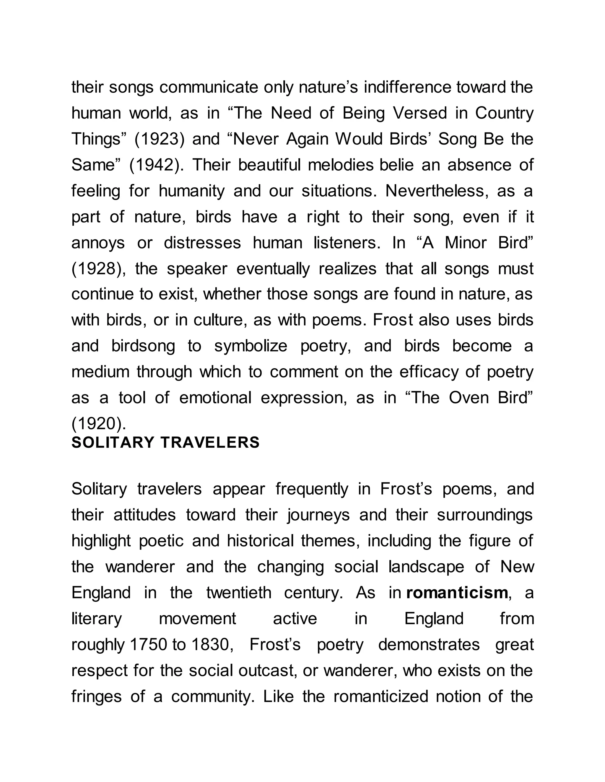 their songs communicate only nature’s indifference toward the
human world, as in “The Need of Being Versed in Country
Things” (1923) and “Never Again Would Birds’ Song Be the
Same” (1942). Their beautiful melodies belie an absence of
feeling for humanity and our situations. Nevertheless, as a
part of nature, birds have a right to their song, even if it
annoys or distresses human listeners. In “A Minor Bird”
(1928), the speaker eventually realizes that all songs must
continue to exist, whether those songs are found in nature, as
with birds, or in culture, as with poems. Frost also uses birds
and birdsong to symbolize poetry, and birds become a
medium through which to comment on the efficacy of poetry
as a tool of emotional expression, as in “The Oven Bird”
(1920).
SOLITARY TRAVELERS
Solitary travelers appear frequently in Frost’s poems, and
their attitudes toward their journeys and their surroundings
highlight poetic and historical themes, including the figure of
the wanderer and the changing social landscape of New
England in the twentieth century. As in romanticism, a
literary movement active in England from
roughly 1750 to 1830, Frost’s poetry demonstrates great
respect for the social outcast, or wanderer, who exists on the
fringes of a community. Like the romanticized notion of the
 