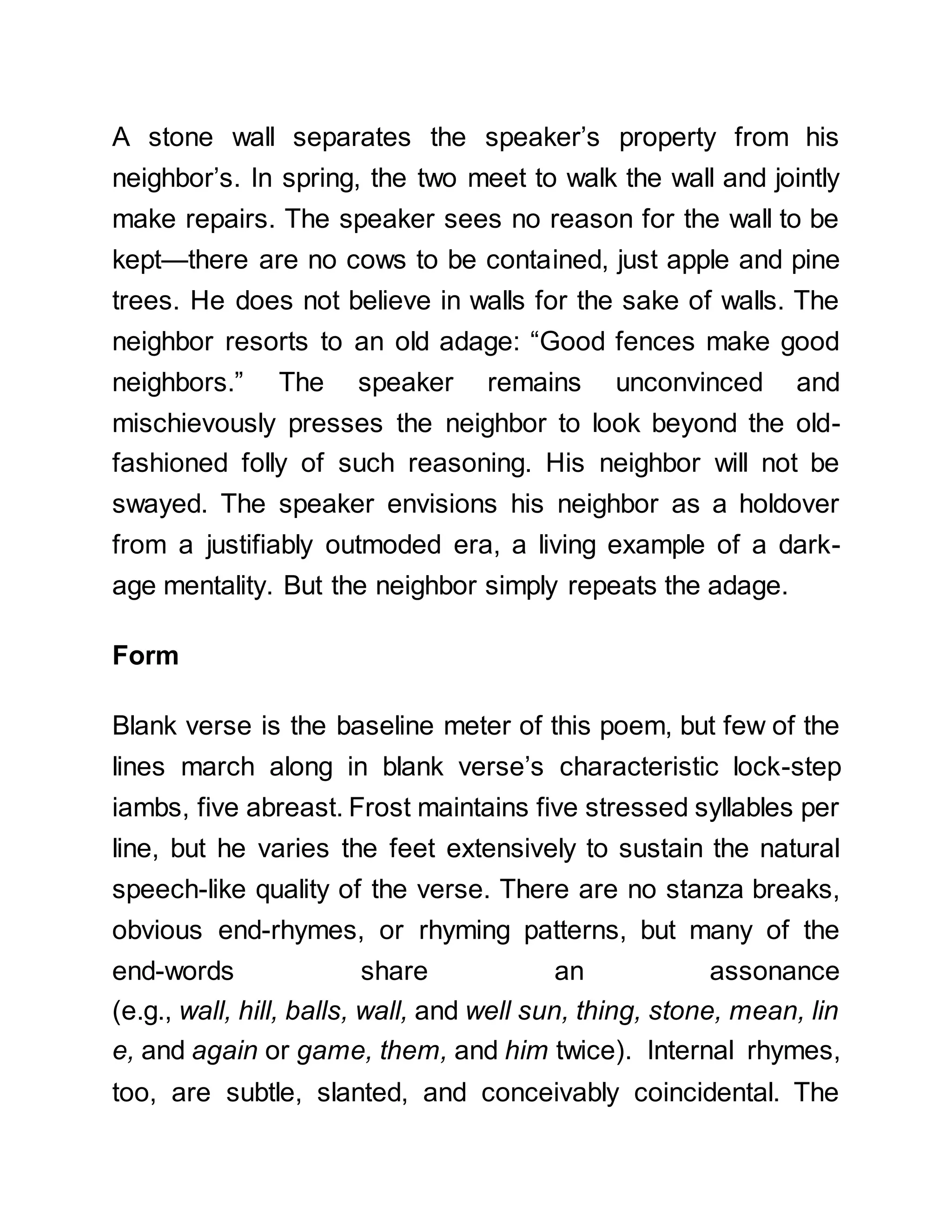 A stone wall separates the speaker’s property from his
neighbor’s. In spring, the two meet to walk the wall and jointly
make repairs. The speaker sees no reason for the wall to be
kept—there are no cows to be contained, just apple and pine
trees. He does not believe in walls for the sake of walls. The
neighbor resorts to an old adage: “Good fences make good
neighbors.” The speaker remains unconvinced and
mischievously presses the neighbor to look beyond the old-
fashioned folly of such reasoning. His neighbor will not be
swayed. The speaker envisions his neighbor as a holdover
from a justifiably outmoded era, a living example of a dark-
age mentality. But the neighbor simply repeats the adage.
Form
Blank verse is the baseline meter of this poem, but few of the
lines march along in blank verse’s characteristic lock-step
iambs, five abreast. Frost maintains five stressed syllables per
line, but he varies the feet extensively to sustain the natural
speech-like quality of the verse. There are no stanza breaks,
obvious end-rhymes, or rhyming patterns, but many of the
end-words share an assonance
(e.g., wall, hill, balls, wall, and well sun, thing, stone, mean, lin
e, and again or game, them, and him twice). Internal rhymes,
too, are subtle, slanted, and conceivably coincidental. The
 
