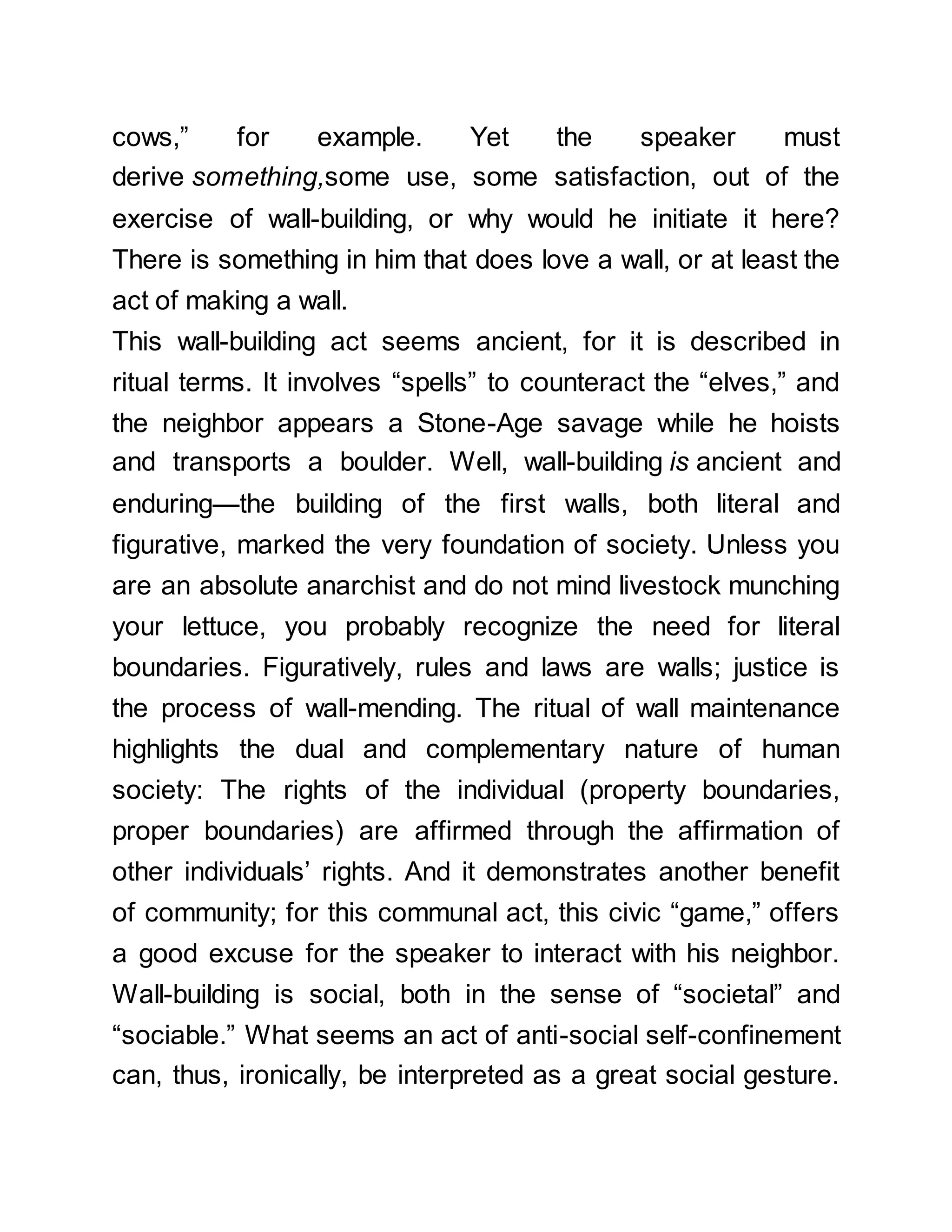 cows,” for example. Yet the speaker must
derive something,some use, some satisfaction, out of the
exercise of wall-building, or why would he initiate it here?
There is something in him that does love a wall, or at least the
act of making a wall.
This wall-building act seems ancient, for it is described in
ritual terms. It involves “spells” to counteract the “elves,” and
the neighbor appears a Stone-Age savage while he hoists
and transports a boulder. Well, wall-building is ancient and
enduring—the building of the first walls, both literal and
figurative, marked the very foundation of society. Unless you
are an absolute anarchist and do not mind livestock munching
your lettuce, you probably recognize the need for literal
boundaries. Figuratively, rules and laws are walls; justice is
the process of wall-mending. The ritual of wall maintenance
highlights the dual and complementary nature of human
society: The rights of the individual (property boundaries,
proper boundaries) are affirmed through the affirmation of
other individuals’ rights. And it demonstrates another benefit
of community; for this communal act, this civic “game,” offers
a good excuse for the speaker to interact with his neighbor.
Wall-building is social, both in the sense of “societal” and
“sociable.” What seems an act of anti-social self-confinement
can, thus, ironically, be interpreted as a great social gesture.
 