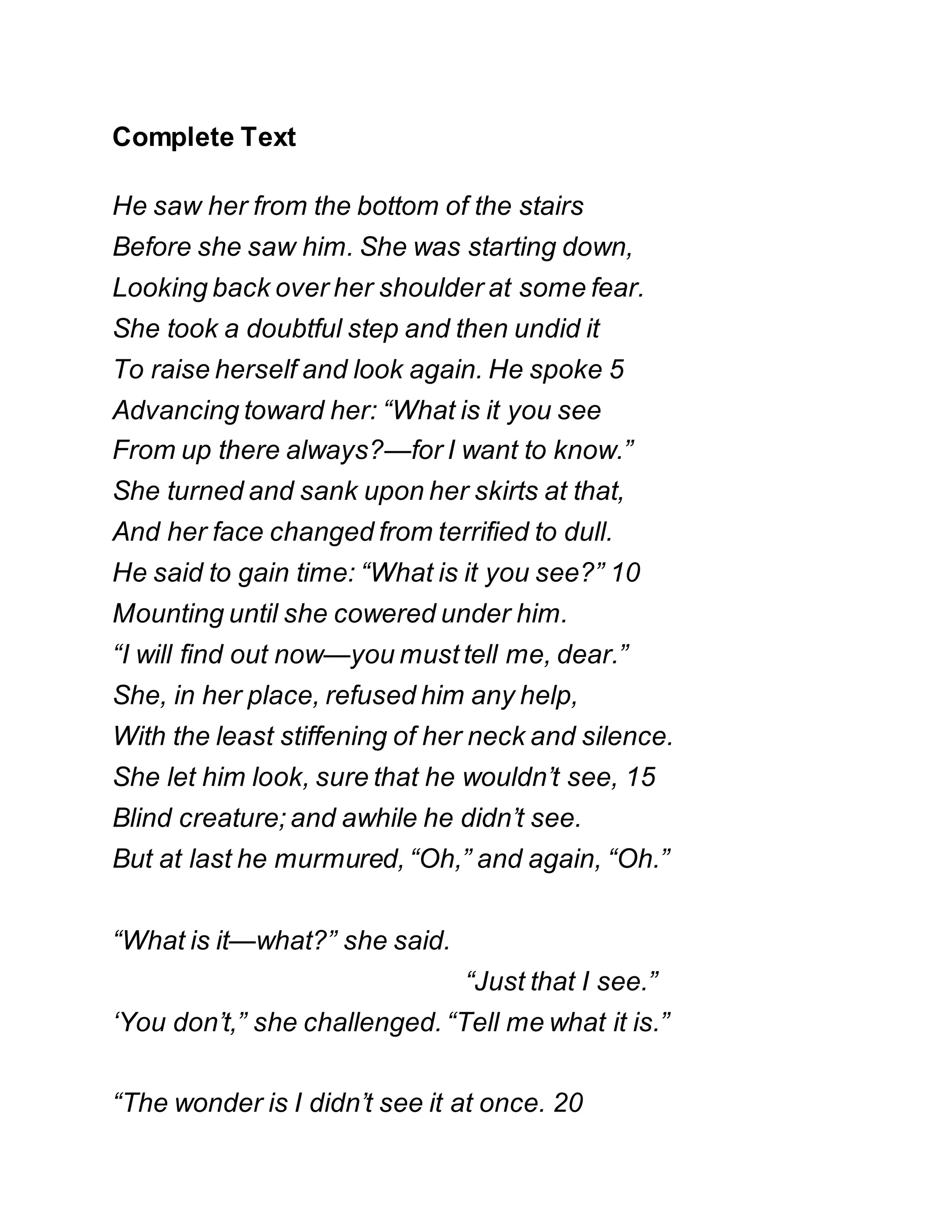 Complete Text
He saw her from the bottom of the stairs
Before she saw him. She was starting down,
Looking back over her shoulder at some fear.
She took a doubtful step and then undid it
To raise herself and look again. He spoke 5
Advancing toward her: “What is it you see
From up there always?—for I want to know.”
She turned and sank upon her skirts at that,
And her face changed from terrified to dull.
He said to gain time: “What is it you see?” 10
Mounting until she cowered under him.
“I will find out now—you must tell me, dear.”
She, in her place, refused him any help,
With the least stiffening of her neck and silence.
She let him look, sure that he wouldn’t see, 15
Blind creature; and awhile he didn’t see.
But at last he murmured, “Oh,” and again, “Oh.”
“What is it—what?” she said.
“Just that I see.”
‘You don’t,” she challenged. “Tell me what it is.”
“The wonder is I didn’t see it at once. 20
 