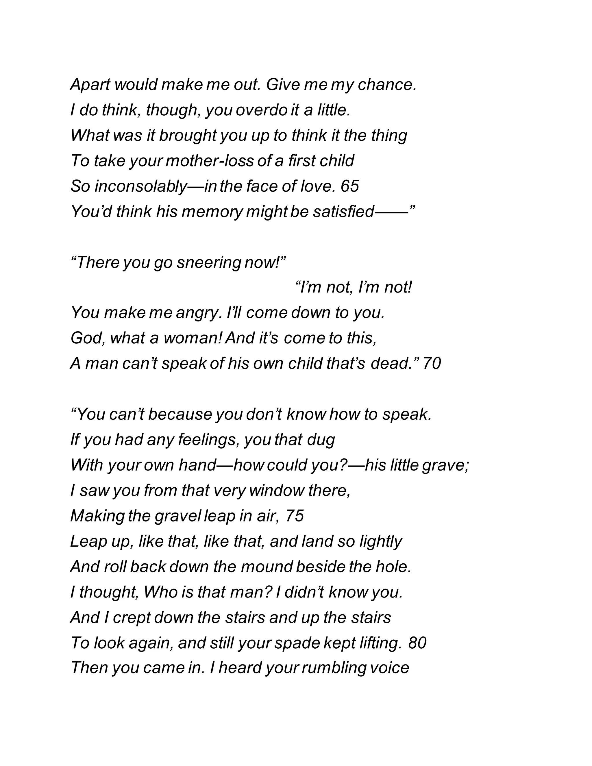 Apart would make me out. Give me my chance.
I do think, though, you overdo it a little.
What was it brought you up to think it the thing
To take your mother-loss of a first child
So inconsolably—inthe face of love. 65
You’d think his memory might be satisfied——”
“There you go sneering now!”
“I’m not, I’m not!
You make me angry. I’ll come down to you.
God, what a woman! And it’s come to this,
A man can’t speak of his own child that’s dead.” 70
“You can’t because you don’t know how to speak.
If you had any feelings, you that dug
With your own hand—howcould you?—his little grave;
I saw you from that very window there,
Making the gravel leap in air, 75
Leap up, like that, like that, and land so lightly
And roll back down the mound beside the hole.
I thought, Who is that man? I didn’t know you.
And I crept down the stairs and up the stairs
To look again, and still your spade kept lifting. 80
Then you came in. I heard your rumbling voice
 