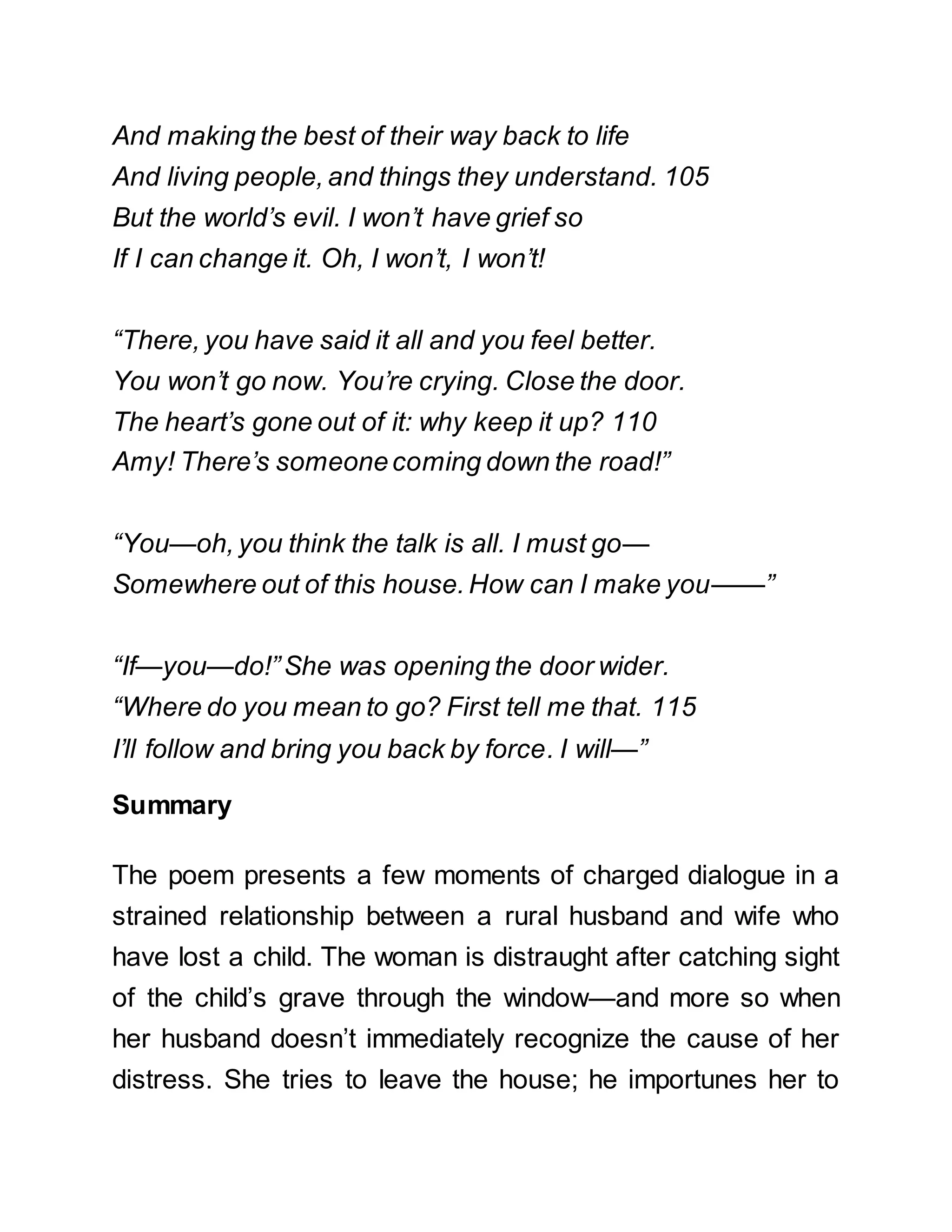 And making the best of their way back to life
And living people, and things they understand. 105
But the world’s evil. I won’t have grief so
If I can change it. Oh, I won’t, I won’t!
“There, you have said it all and you feel better.
You won’t go now. You’re crying. Close the door.
The heart’s gone out of it: why keep it up? 110
Amy! There’s someonecoming down the road!”
“You—oh, you think the talk is all. I must go—
Somewhere out of this house. How can I make you——”
“If—you—do!”She was opening the door wider.
“Where do you mean to go? First tell me that. 115
I’ll follow and bring you back by force. I will—”
Summary
The poem presents a few moments of charged dialogue in a
strained relationship between a rural husband and wife who
have lost a child. The woman is distraught after catching sight
of the child’s grave through the window—and more so when
her husband doesn’t immediately recognize the cause of her
distress. She tries to leave the house; he importunes her to
 