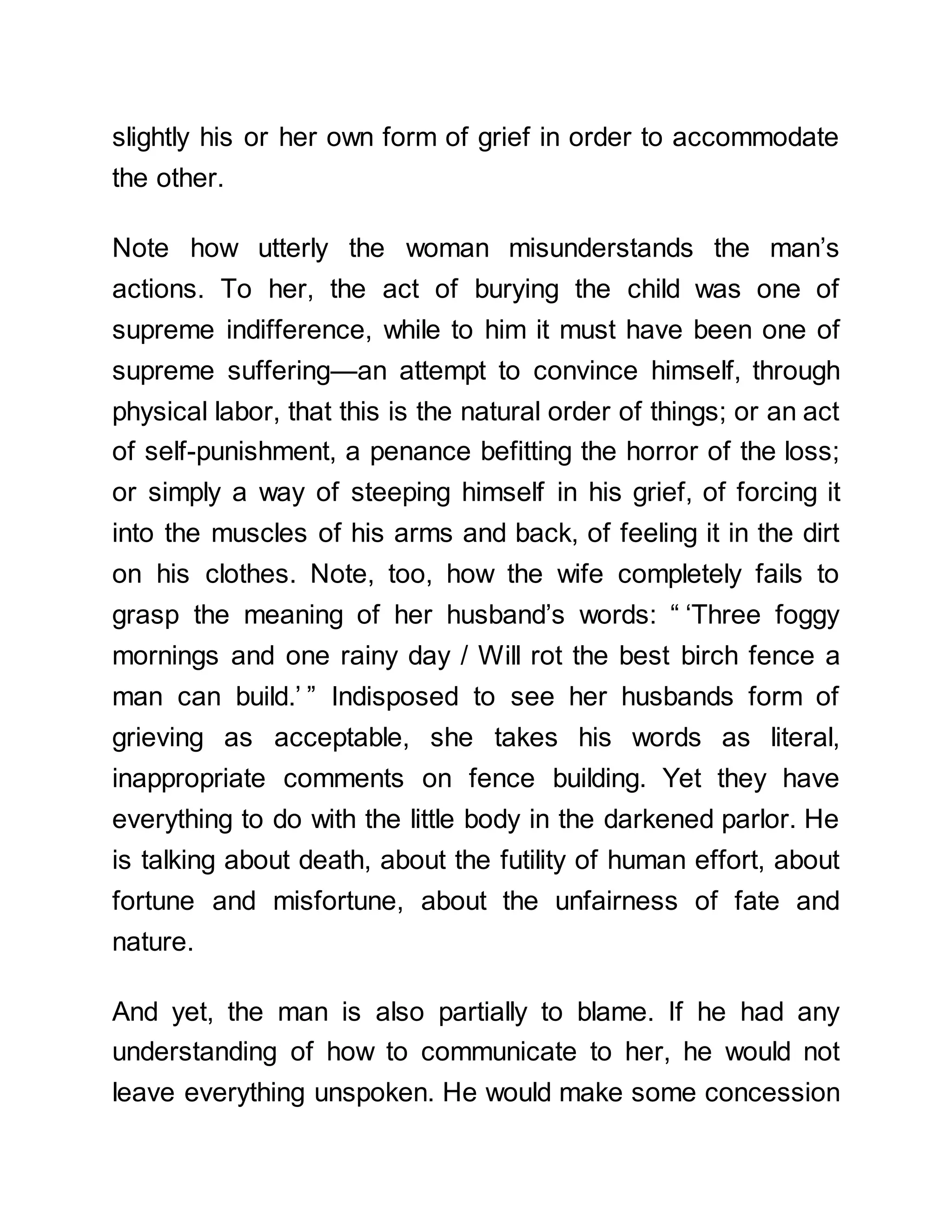 slightly his or her own form of grief in order to accommodate
the other.
Note how utterly the woman misunderstands the man’s
actions. To her, the act of burying the child was one of
supreme indifference, while to him it must have been one of
supreme suffering—an attempt to convince himself, through
physical labor, that this is the natural order of things; or an act
of self-punishment, a penance befitting the horror of the loss;
or simply a way of steeping himself in his grief, of forcing it
into the muscles of his arms and back, of feeling it in the dirt
on his clothes. Note, too, how the wife completely fails to
grasp the meaning of her husband’s words: “ ‘Three foggy
mornings and one rainy day / Will rot the best birch fence a
man can build.’ ” Indisposed to see her husbands form of
grieving as acceptable, she takes his words as literal,
inappropriate comments on fence building. Yet they have
everything to do with the little body in the darkened parlor. He
is talking about death, about the futility of human effort, about
fortune and misfortune, about the unfairness of fate and
nature.
And yet, the man is also partially to blame. If he had any
understanding of how to communicate to her, he would not
leave everything unspoken. He would make some concession
 