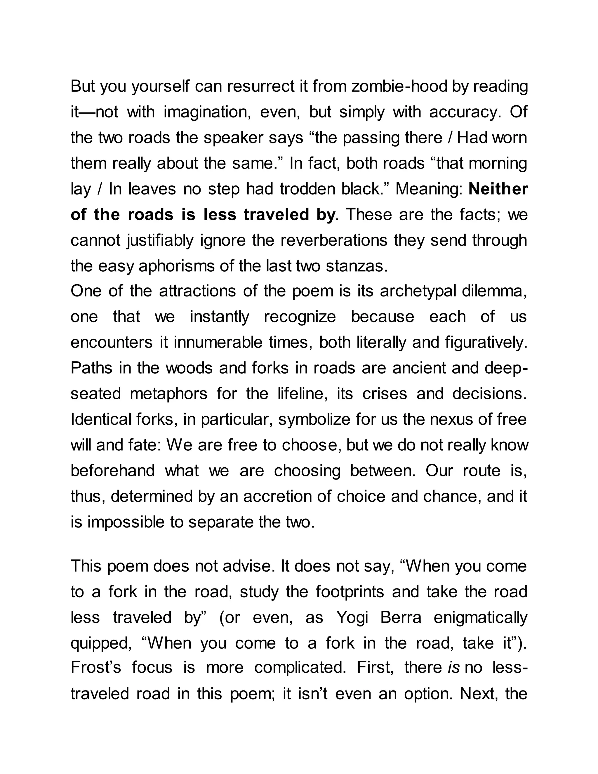 But you yourself can resurrect it from zombie-hood by reading
it—not with imagination, even, but simply with accuracy. Of
the two roads the speaker says “the passing there / Had worn
them really about the same.” In fact, both roads “that morning
lay / In leaves no step had trodden black.” Meaning: Neither
of the roads is less traveled by. These are the facts; we
cannot justifiably ignore the reverberations they send through
the easy aphorisms of the last two stanzas.
One of the attractions of the poem is its archetypal dilemma,
one that we instantly recognize because each of us
encounters it innumerable times, both literally and figuratively.
Paths in the woods and forks in roads are ancient and deep-
seated metaphors for the lifeline, its crises and decisions.
Identical forks, in particular, symbolize for us the nexus of free
will and fate: We are free to choose, but we do not really know
beforehand what we are choosing between. Our route is,
thus, determined by an accretion of choice and chance, and it
is impossible to separate the two.
This poem does not advise. It does not say, “When you come
to a fork in the road, study the footprints and take the road
less traveled by” (or even, as Yogi Berra enigmatically
quipped, “When you come to a fork in the road, take it”).
Frost’s focus is more complicated. First, there is no less-
traveled road in this poem; it isn’t even an option. Next, the
 