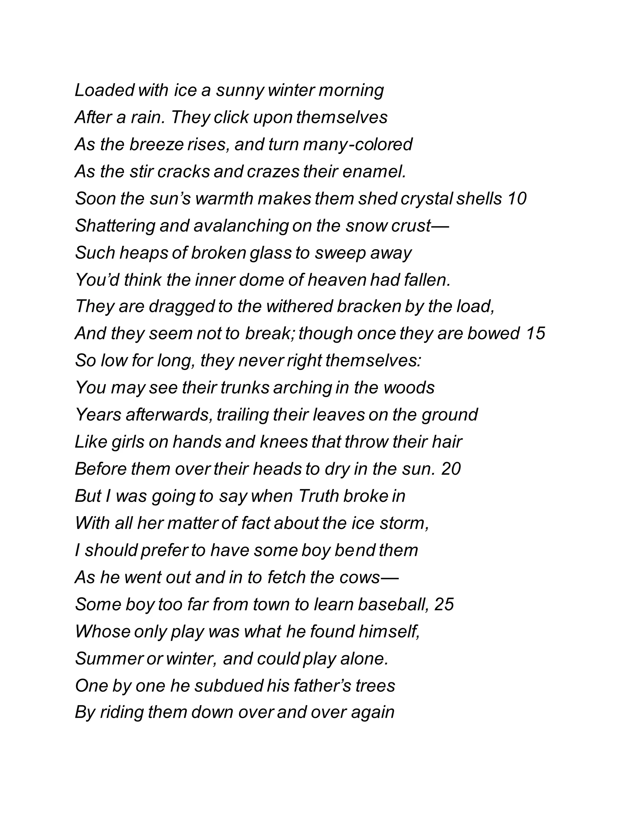 Loaded with ice a sunny winter morning
After a rain. They click upon themselves
As the breeze rises, and turn many-colored
As the stir cracks and crazes their enamel.
Soon the sun’s warmth makes them shed crystal shells 10
Shattering and avalanching on the snow crust—
Such heaps of broken glass to sweep away
You’d think the inner dome of heaven had fallen.
They are dragged to the withered bracken by the load,
And they seem not to break; though once they are bowed 15
So low for long, they never right themselves:
You may see their trunks arching in the woods
Years afterwards, trailing their leaves on the ground
Like girls on hands and knees that throw their hair
Before them over their heads to dry in the sun. 20
But I was going to say when Truth broke in
With all her matter of fact about the ice storm,
I should prefer to have some boy bend them
As he went out and in to fetch the cows—
Some boy too far from town to learn baseball, 25
Whose only play was what he found himself,
Summer or winter, and could play alone.
One by one he subdued his father’s trees
By riding them down over and over again
 