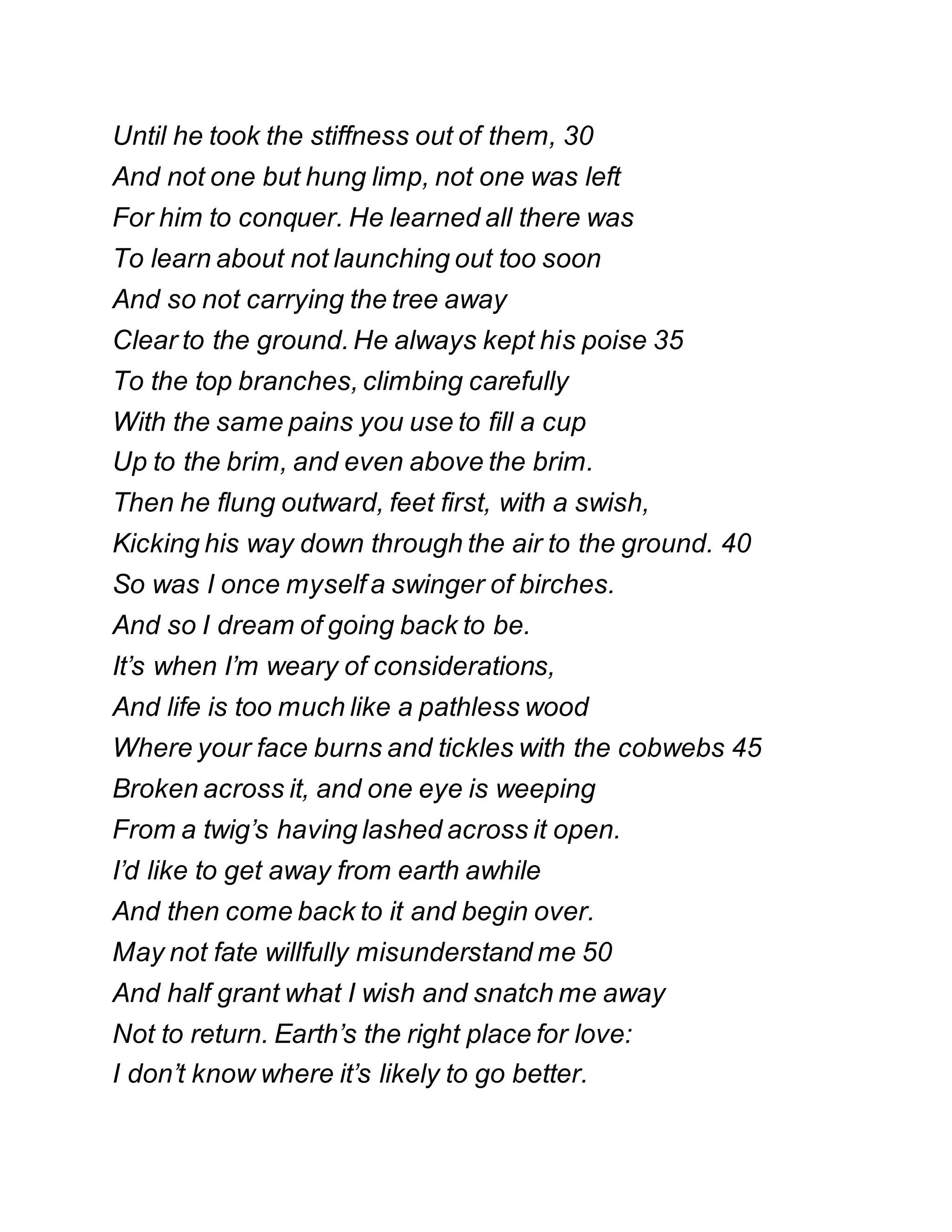 Until he took the stiffness out of them, 30
And not one but hung limp, not one was left
For him to conquer. He learned all there was
To learn about not launching out too soon
And so not carrying the tree away
Clear to the ground. He always kept his poise 35
To the top branches, climbing carefully
With the same pains you use to fill a cup
Up to the brim, and even above the brim.
Then he flung outward, feet first, with a swish,
Kicking his way down through the air to the ground. 40
So was I once myself a swinger of birches.
And so I dream of going back to be.
It’s when I’m weary of considerations,
And life is too much like a pathless wood
Where your face burns and tickles with the cobwebs 45
Broken across it, and one eye is weeping
From a twig’s having lashed across it open.
I’d like to get away from earth awhile
And then come back to it and begin over.
May not fate willfully misunderstand me 50
And half grant what I wish and snatch me away
Not to return. Earth’s the right place for love:
I don’t know where it’s likely to go better.
 