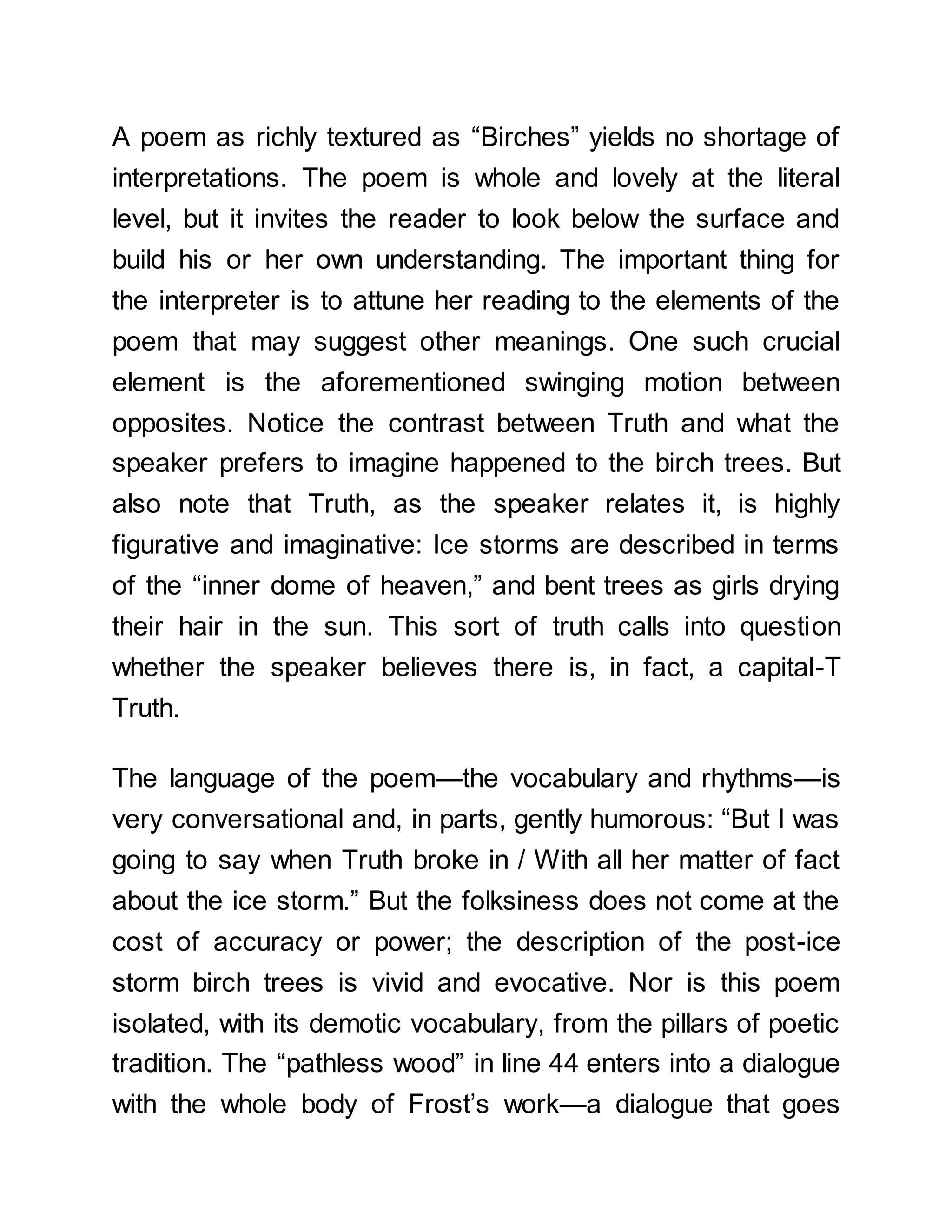 A poem as richly textured as “Birches” yields no shortage of
interpretations. The poem is whole and lovely at the literal
level, but it invites the reader to look below the surface and
build his or her own understanding. The important thing for
the interpreter is to attune her reading to the elements of the
poem that may suggest other meanings. One such crucial
element is the aforementioned swinging motion between
opposites. Notice the contrast between Truth and what the
speaker prefers to imagine happened to the birch trees. But
also note that Truth, as the speaker relates it, is highly
figurative and imaginative: Ice storms are described in terms
of the “inner dome of heaven,” and bent trees as girls drying
their hair in the sun. This sort of truth calls into question
whether the speaker believes there is, in fact, a capital-T
Truth.
The language of the poem—the vocabulary and rhythms—is
very conversational and, in parts, gently humorous: “But I was
going to say when Truth broke in / With all her matter of fact
about the ice storm.” But the folksiness does not come at the
cost of accuracy or power; the description of the post-ice
storm birch trees is vivid and evocative. Nor is this poem
isolated, with its demotic vocabulary, from the pillars of poetic
tradition. The “pathless wood” in line 44 enters into a dialogue
with the whole body of Frost’s work—a dialogue that goes
 