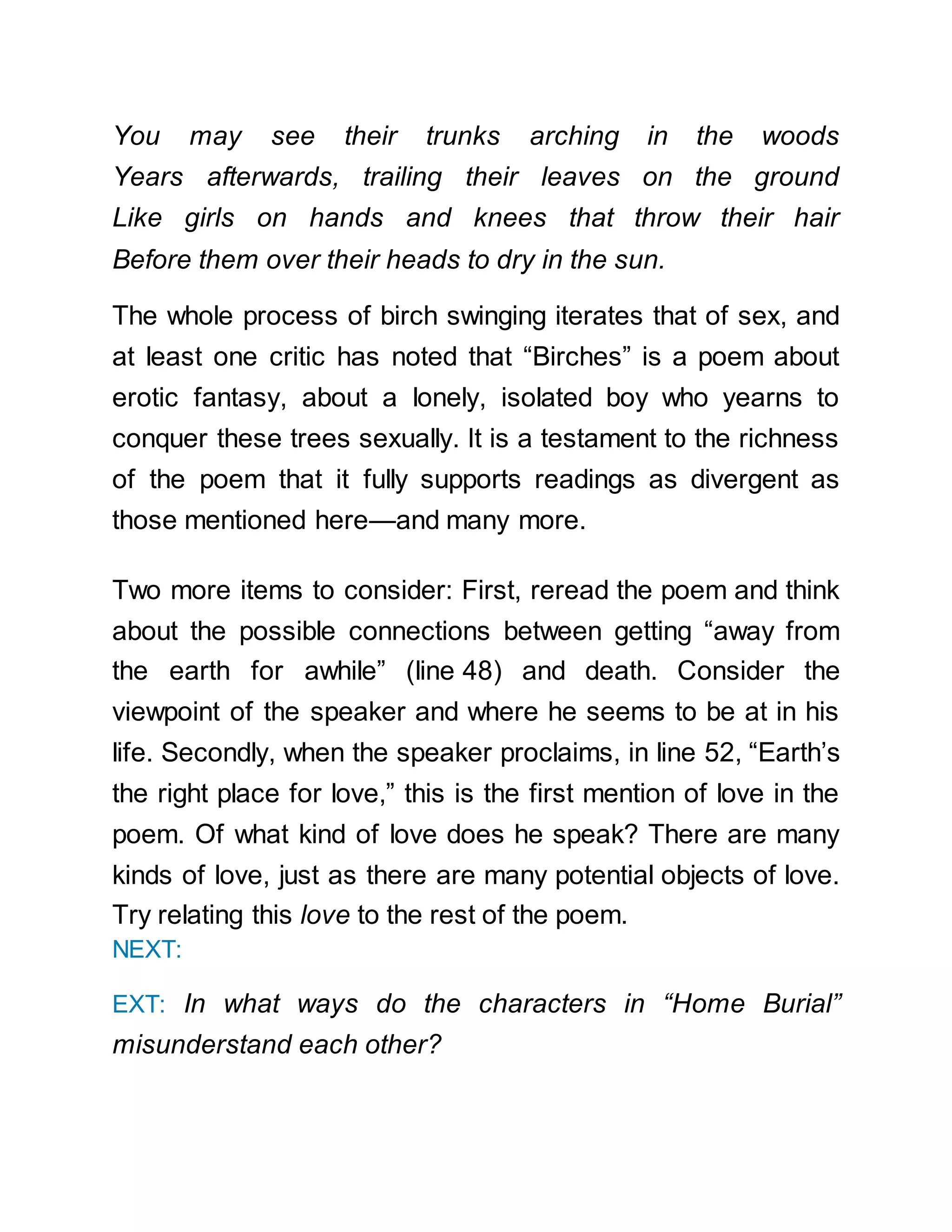 You may see their trunks arching in the woods
Years afterwards, trailing their leaves on the ground
Like girls on hands and knees that throw their hair
Before them over their heads to dry in the sun.
The whole process of birch swinging iterates that of sex, and
at least one critic has noted that “Birches” is a poem about
erotic fantasy, about a lonely, isolated boy who yearns to
conquer these trees sexually. It is a testament to the richness
of the poem that it fully supports readings as divergent as
those mentioned here—and many more.
Two more items to consider: First, reread the poem and think
about the possible connections between getting “away from
the earth for awhile” (line 48) and death. Consider the
viewpoint of the speaker and where he seems to be at in his
life. Secondly, when the speaker proclaims, in line 52, “Earth’s
the right place for love,” this is the first mention of love in the
poem. Of what kind of love does he speak? There are many
kinds of love, just as there are many potential objects of love.
Try relating this love to the rest of the poem.
NEXT:
EXT: In what ways do the characters in “Home Burial”
misunderstand each other?
 