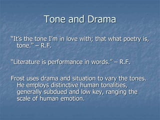 Tone and Drama
“It’s the tone I’m in love with; that what poetry is,
tone.” – R.F.
“Literature is performance in words.” – R.F.
Frost uses drama and situation to vary the tones.
He employs distinctive human tonalities,
generally subdued and low key, ranging the
scale of human emotion.
 