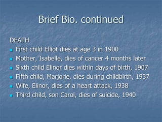 Brief Bio. continued
DEATH
 First child Elliot dies at age 3 in 1900
 Mother, Isabelle, dies of cancer 4 months later
 Sixth child Elinor dies within days of birth, 1907
 Fifth child, Marjorie, dies during childbirth, 1937
 Wife, Elinor, dies of a heart attack, 1938
 Third child, son Carol, dies of suicide, 1940
 
