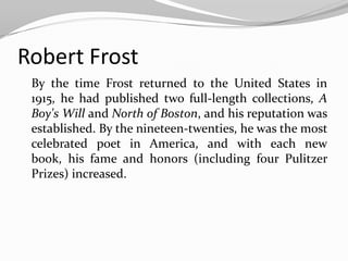 Robert Frost
 By the time Frost returned to the United States in
 1915, he had published two full-length collections, A
 Boy's Will and North of Boston, and his reputation was
 established. By the nineteen-twenties, he was the most
 celebrated poet in America, and with each new
 book, his fame and honors (including four Pulitzer
 Prizes) increased.
 