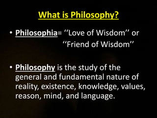 What is Philosophy?
• Philosophia= ‘‘Love of Wisdom’’ or
‘‘Friend of Wisdom’’
• Philosophy is the study of the
general and fundamental nature of
reality, existence, knowledge, values,
reason, mind, and language.
 