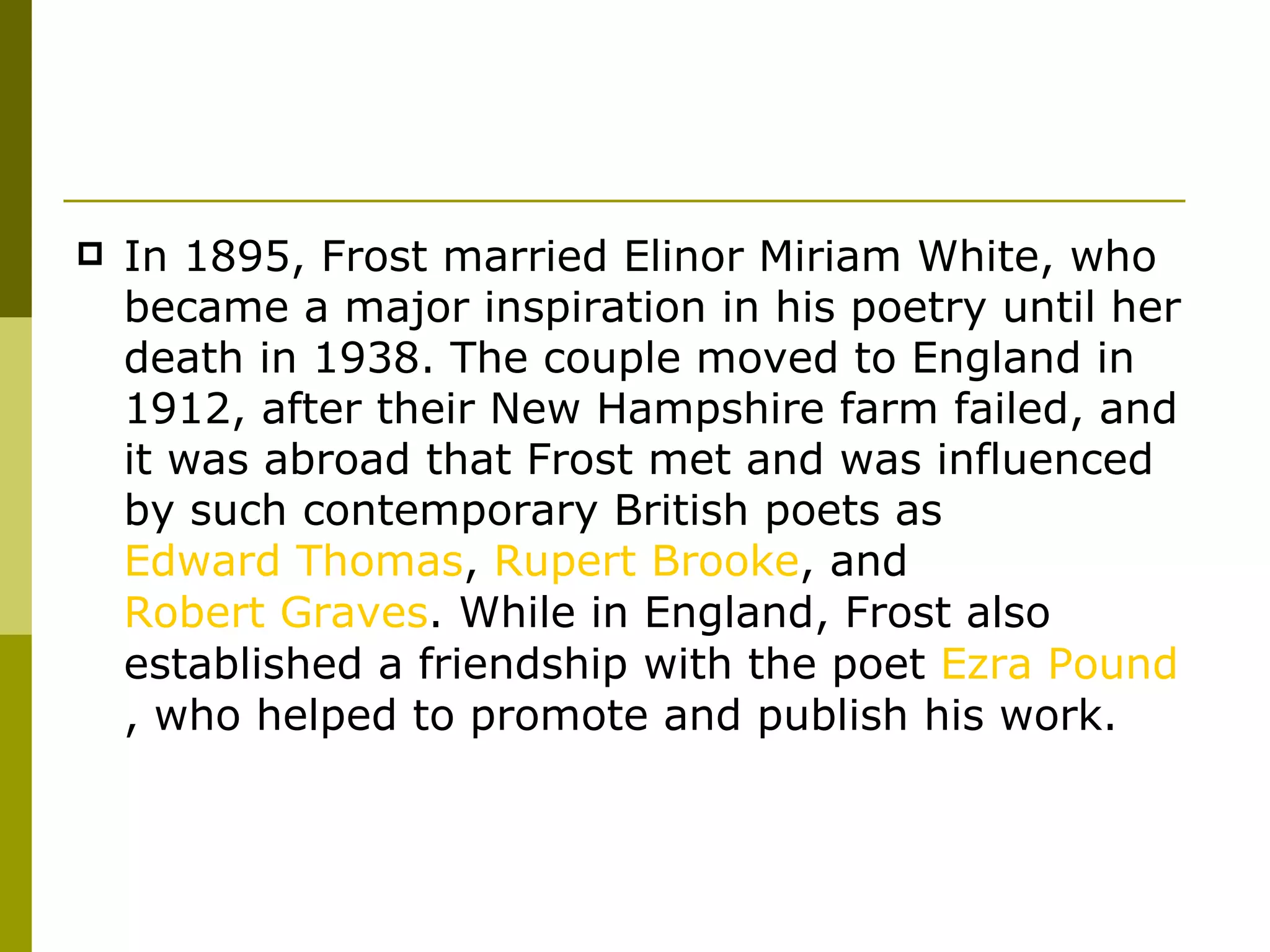 In 1895, Frost married Elinor Miriam White, who became a major inspiration in his poetry until her death in 1938. The couple moved to England in 1912, after their New Hampshire farm failed, and it was abroad that Frost met and was influenced by such contemporary British poets as  Edward Thomas ,  Rupert Brooke , and  Robert Graves . While in England, Frost also established a friendship with the poet  Ezra Pound , who helped to promote and publish his work. 