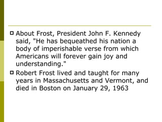 About Frost, President John F. Kennedy said, "He has bequeathed his nation a body of imperishable verse from which Americans will forever gain joy and understanding." Robert Frost lived and taught for many years in Massachusetts and Vermont, and died in Boston on January 29, 1963 