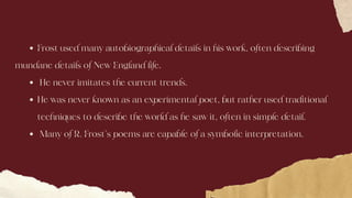 Frost used many autobiographical details in his work, often describing
He never imitates the current trends.
He was never known as an experimental poet, but rather used traditional
techniques to describe the world as he saw it, often in simple detail.
Many of R. Frost’s poems are capable of a symbolic interpretation.
mundane details of New England life.
 