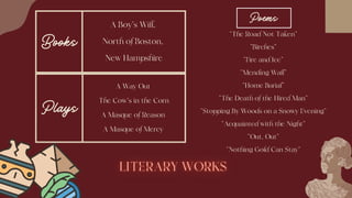 Books
A Boy's Will,
North of Boston,
New Hampshire
Plays
A Way Out
The Cow's in the Corn
A Masque of Reason
A Masque of Mercy
“The Road Not Taken”
“Birches”
“Fire and Ice”
“Mending Wall”
“Home Burial”
“The Death of the Hired Man”
“Stopping By Woods on a Snowy Evening”
“Acquainted with the Night”
“Out, Out”
“Nothing Gold Can Stay”
Poems
 