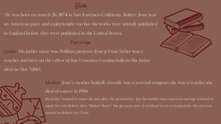 Mother: frost's mother Isabelle moodie was a scottish imigrant.she was a teacher.she
died of cancer in 1900.
His father wanted to name his son after the general Lee, but his mother was a poetess and sge wanted to
name her son Robert after "Robert Burns" the greatest poet if scotland so as a compromise the son was
named as Robert Lee Frost.
Birth
He was born on march 26, 1874 in San francisco California. Robert frost was
an American poet and a playwright too but his works were initially published
in England before they were published in the United States.
Parentage
Father: His father name was Willilam prescott frost jr.Frost father was a
teacher and later on the editor of San Francisco Evening bulletin.His father
died on May 5,1885.
 