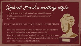 Robert Frost’s writing style
His style can best be described as a mix of 19th century
tradition combined with 20th century contemporary
technique.
Frost was a modern poet who liked to use conventional form
metrics combined with New England vernacular.
His writing style changed gradually over time, becoming more
abstract in his later years. Many experts believe this was largely
due to his religious and political beliefs.
“I’M NOT CONFUSED. I’M JUST WELL MIXED.” – ROBERT FROST
 