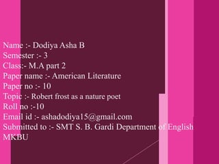 Name :- Dodiya Asha B
Semester :- 3
Class:- M.A part 2
Paper name :- American Literature
Paper no :- 10
Topic :- Robert frost as a nature poet
Roll no :-10
Email id :- ashadodiya15@gmail.com
Submitted to :- SMT S. B. Gardi Department of English
MKBU
 