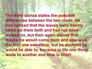 The third stanza states the possible
differences between the two roads. He
had noticed that the leaves were freshly
fallen on them both and had not been
walked on, but then again claims that
maybe he would come back and also walk
the first one sometime, but he doubted he
would be able to, because in life one thing
leads to another and time is short
 