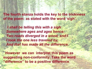 The fourth stanza holds the key to the trickiness
of the poem: as stated with the word ‘sigh’.

  I shall be telling this with a sigh
 Somewhere ages and ages hence:
 Two roads diverged in a wood, and I
 I took the one less traveled by,
 And that has made all the difference.

 However we can interpret this poem as
suggesting non-conformity. Take the word
“difference” to be a positive difference.
 
