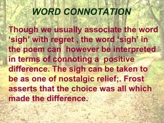 WORD CONNOTATION
Though we usually associate the word
‘sigh’ with regret , the word ‘sigh’ in
the poem can however be interpreted
in terms of connoting a positive
difference. The sigh can be taken to
be as one of nostalgic relief;. Frost
asserts that the choice was all which
made the difference.
 
