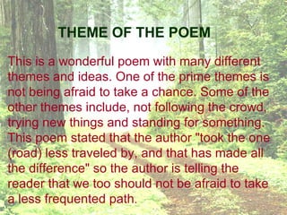 THEME OF THE POEM
This is a wonderful poem with many different 
themes and ideas. One of the prime themes is 
not being afraid to take a chance. Some of the 
other themes include, not following the crowd, 
trying new things and standing for something. 
This poem stated that the author "took the one 
(road) less traveled by, and that has made all 
the difference" so the author is telling the 
reader that we too should not be afraid to take 
a less frequented path. 
 